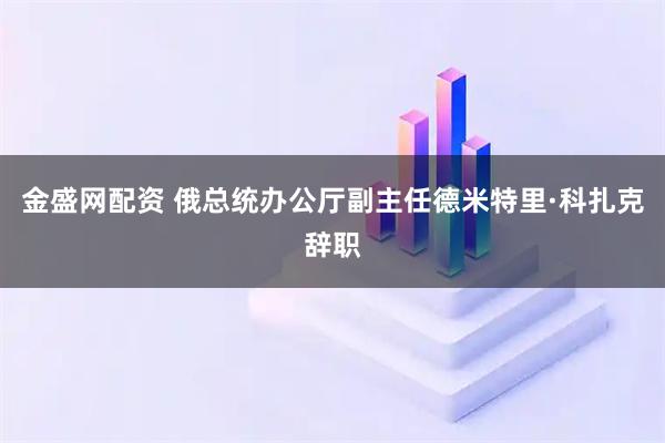 金盛网配资 俄总统办公厅副主任德米特里·科扎克辞职