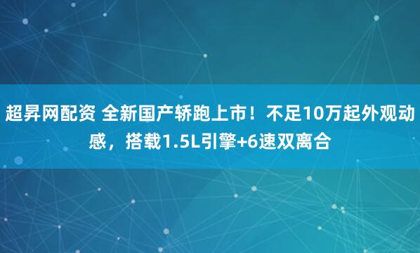 超昇网配资 全新国产轿跑上市！不足10万起外观动感，搭载1.5L引擎+6速双离合