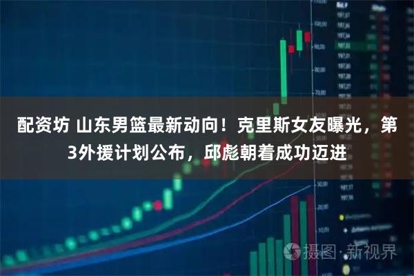 配资坊 山东男篮最新动向！克里斯女友曝光，第3外援计划公布，邱彪朝着成功迈进