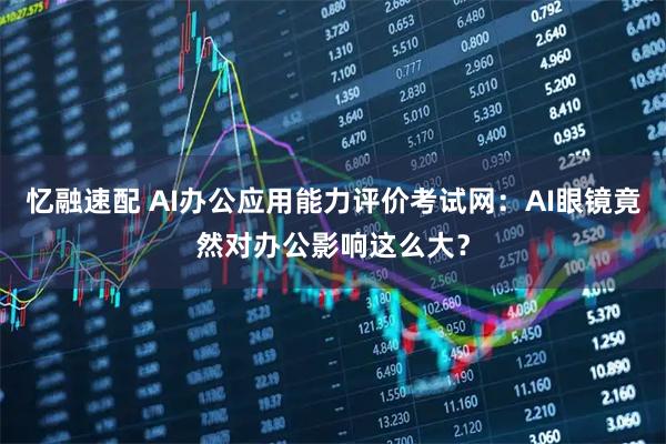忆融速配 AI办公应用能力评价考试网：AI眼镜竟然对办公影响这么大？