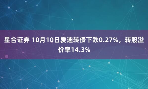 星合证券 10月10日爱迪转债下跌0.27%，转股溢价率14.3%