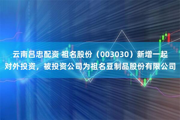 云南吕忠配资 祖名股份（003030）新增一起对外投资，被投资公司为祖名豆制品股份有限公司