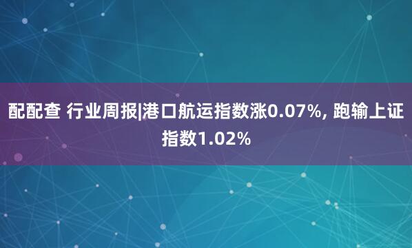 配配查 行业周报|港口航运指数涨0.07%, 跑输上证指数1.02%