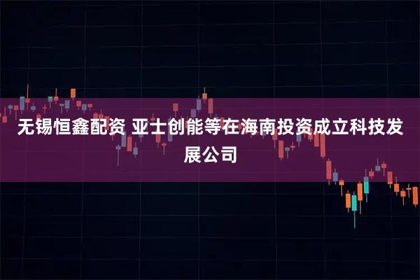 无锡恒鑫配资 亚士创能等在海南投资成立科技发展公司