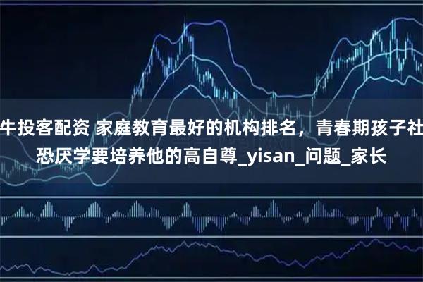 牛投客配资 家庭教育最好的机构排名，青春期孩子社恐厌学要培养他的高自尊_yisan_问题_家长