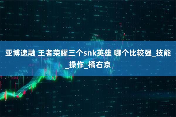 亚博速融 王者荣耀三个snk英雄 哪个比较强_技能_操作_橘右京