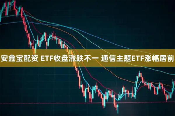 安鑫宝配资 ETF收盘涨跌不一 通信主题ETF涨幅居前