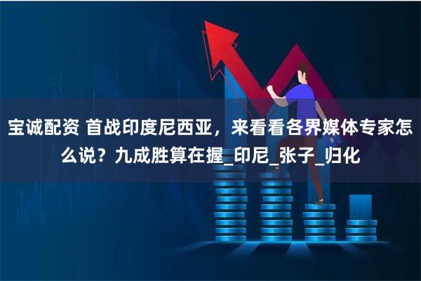 宝诚配资 首战印度尼西亚，来看看各界媒体专家怎么说？九成胜算在握_印尼_张子_归化