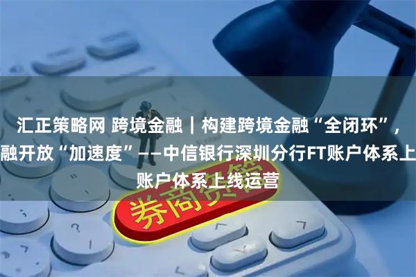 汇正策略网 跨境金融|构建跨境金融“全闭环”,推进金融开放“加速度”——中信银行深圳分行FT账户体系上线运营
