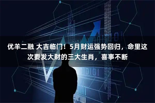 优羊二融 大吉临门！5月财运强势回归，命里这次要发大财的三大生肖，喜事不断