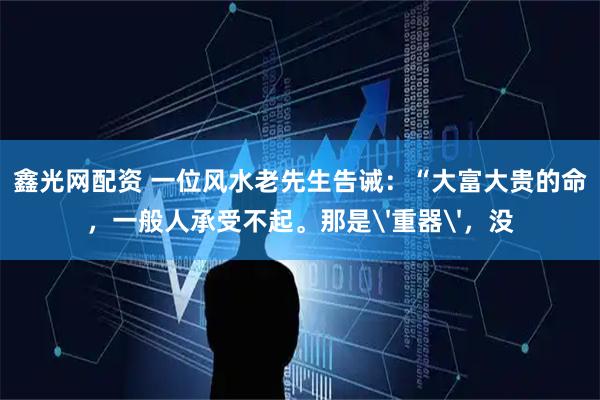 鑫光网配资 一位风水老先生告诫：“大富大贵的命，一般人承受不起。那是'重器'，没
